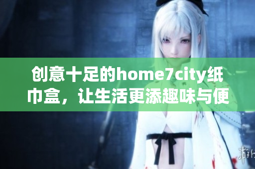 创意十足的home7city纸巾盒，让生活更添趣味与便利