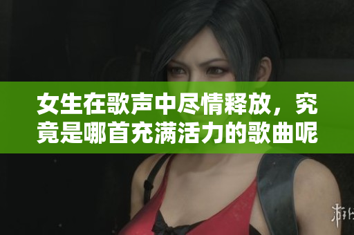 女生在歌声中尽情释放，究竟是哪首充满活力的歌曲呢
