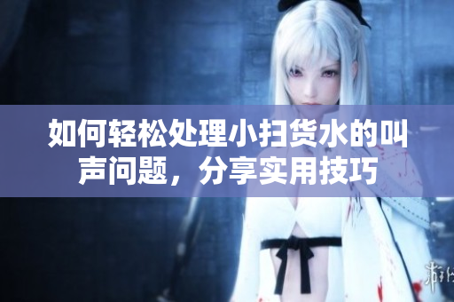 如何轻松处理小扫货水的叫声问题，分享实用技巧