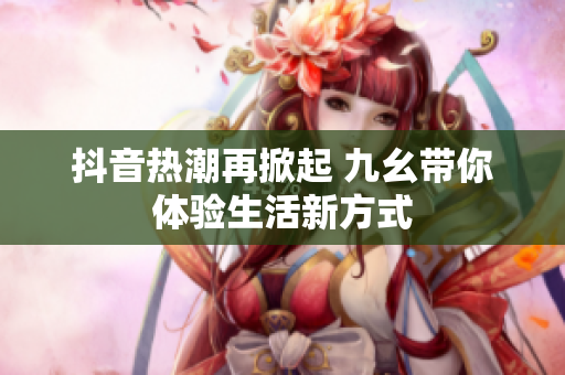 抖音热潮再掀起 九幺带你体验生活新方式