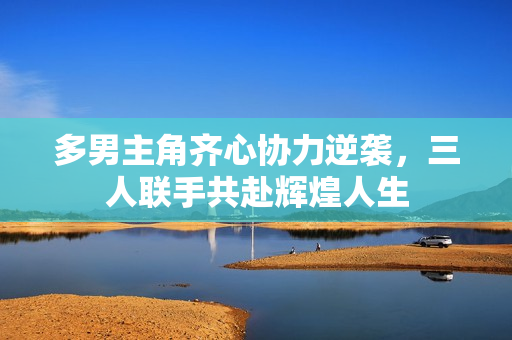 多男主角齐心协力逆袭，三人联手共赴辉煌人生