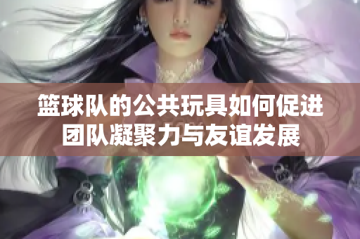 篮球队的公共玩具如何促进团队凝聚力与友谊发展