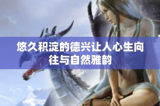 悠久积淀的德兴让人心生向往与自然雅韵