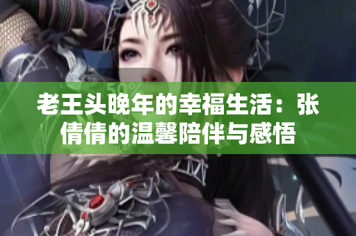老王头晚年的幸福生活：张倩倩的温馨陪伴与感悟