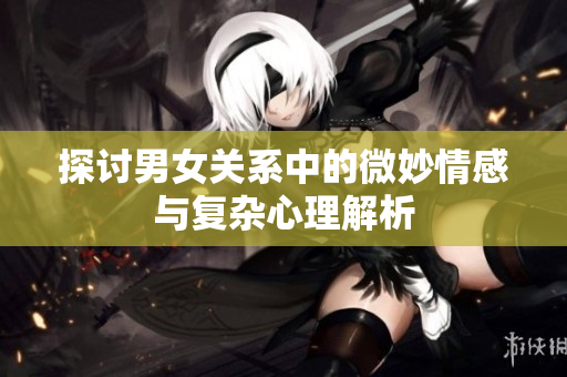 探讨男女关系中的微妙情感与复杂心理解析