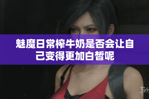 魅魔日常榨牛奶是否会让自己变得更加白皙呢