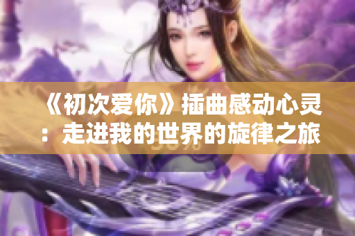《初次爱你》插曲感动心灵：走进我的世界的旋律之旅