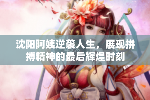 沈阳阿姨逆袭人生，展现拼搏精神的最后辉煌时刻