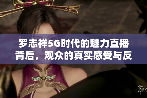 罗志祥5G时代的魅力直播背后，观众的真实感受与反应分析