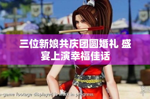 三位新娘共庆团圆婚礼 盛宴上演幸福佳话