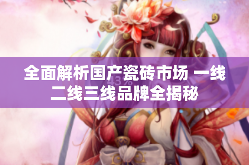 全面解析国产瓷砖市场 一线二线三线品牌全揭秘