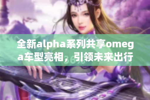 全新alpha系列共享omega车型亮相，引领未来出行新趋势