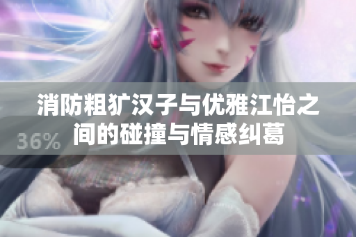 消防粗犷汉子与优雅江怡之间的碰撞与情感纠葛