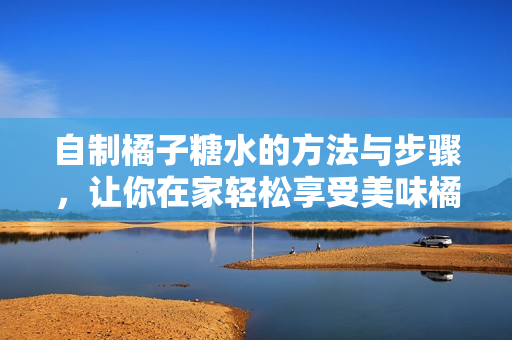 自制橘子糖水的方法与步骤，让你在家轻松享受美味橘子饮品