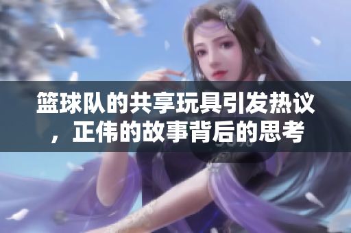 篮球队的共享玩具引发热议，正伟的故事背后的思考