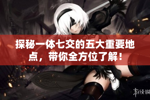 探秘一体七交的五大重要地点，带你全方位了解！