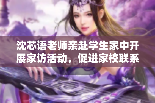 沈芯语老师亲赴学生家中开展家访活动，促进家校联系逆风翻盘