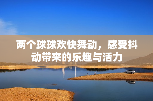两个球球欢快舞动，感受抖动带来的乐趣与活力