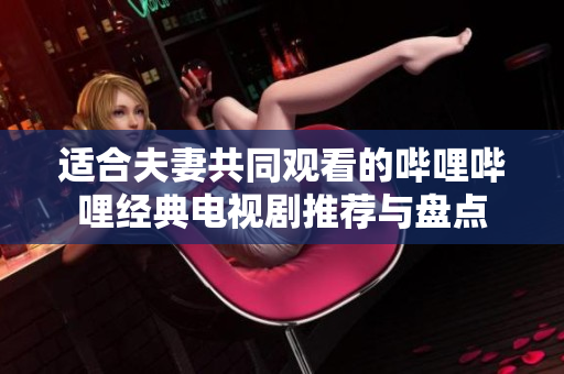 适合夫妻共同观看的哔哩哔哩经典电视剧推荐与盘点