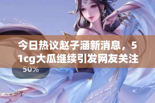 今日热议赵子涵新消息，51cg大瓜继续引发网友关注