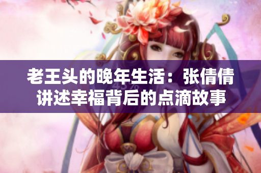 老王头的晚年生活：张倩倩讲述幸福背后的点滴故事