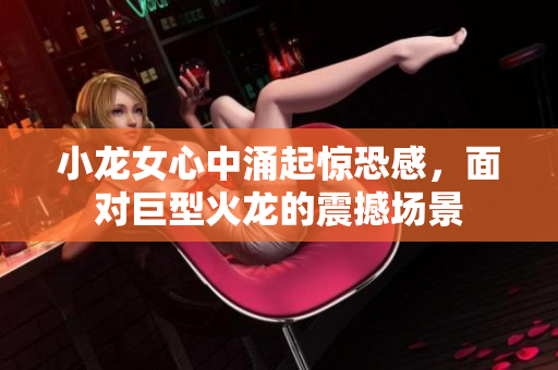 小龙女心中涌起惊恐感，面对巨型火龙的震撼场景