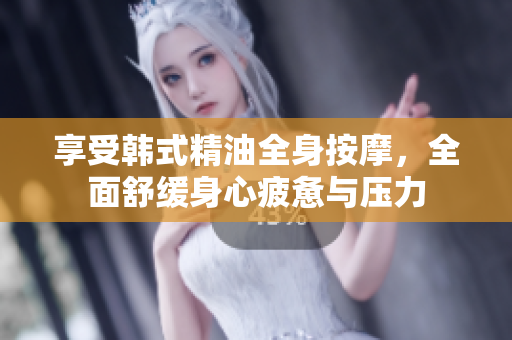 享受韩式精油全身按摩，全面舒缓身心疲惫与压力