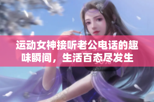 运动女神接听老公电话的趣味瞬间，生活百态尽发生