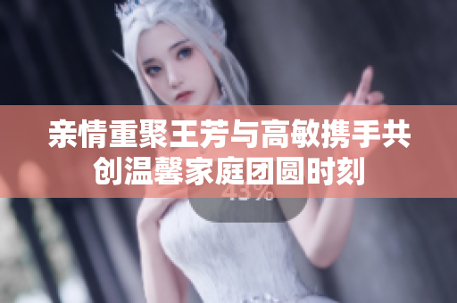 亲情重聚王芳与高敏携手共创温馨家庭团圆时刻