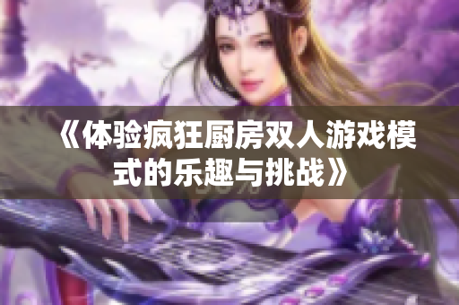 《体验疯狂厨房双人游戏模式的乐趣与挑战》