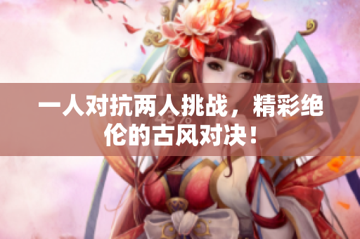 一人对抗两人挑战，精彩绝伦的古风对决！
