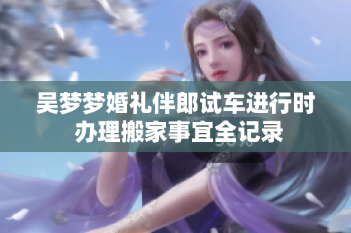 吴梦梦婚礼伴郎试车进行时 办理搬家事宜全记录