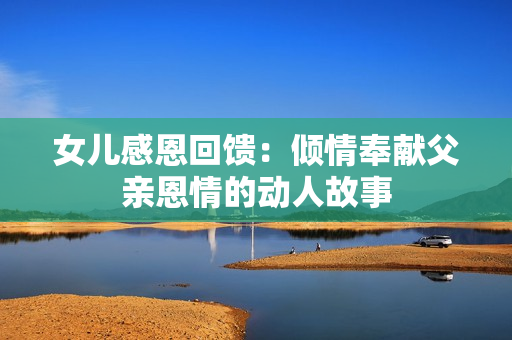 女儿感恩回馈：倾情奉献父亲恩情的动人故事