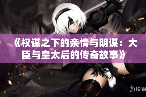 《权谋之下的亲情与阴谋：大臣与皇太后的传奇故事》