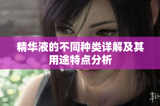 精华液的不同种类详解及其用途特点分析
