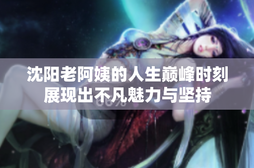沈阳老阿姨的人生巅峰时刻展现出不凡魅力与坚持