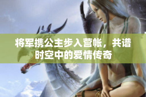 将军携公主步入营帐，共谱时空中的爱情传奇