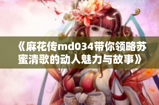 《麻花传md034带你领略苏蜜清歌的动人魅力与故事》