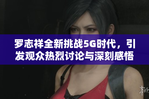 罗志祥全新挑战5G时代，引发观众热烈讨论与深刻感悟