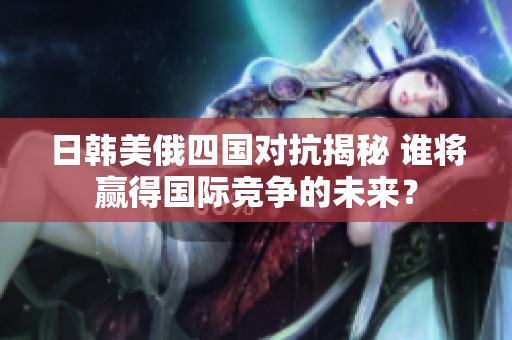 日韩美俄四国对抗揭秘 谁将赢得国际竞争的未来？