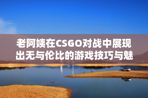 老阿姨在CSGO对战中展现出无与伦比的游戏技巧与魅力