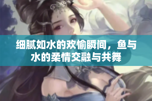 细腻如水的欢愉瞬间，鱼与水的柔情交融与共舞