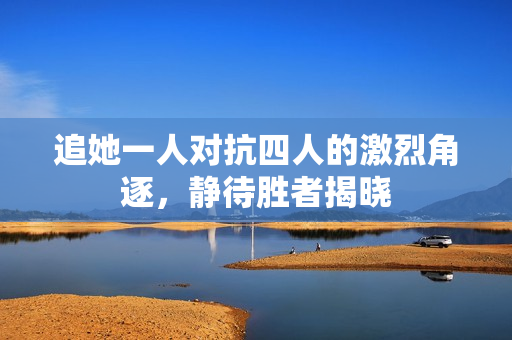 追她一人对抗四人的激烈角逐，静待胜者揭晓