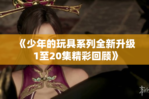 《少年的玩具系列全新升级 1至20集精彩回顾》