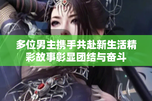多位男主携手共赴新生活精彩故事彰显团结与奋斗