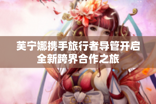 芙宁娜携手旅行者导管开启全新跨界合作之旅