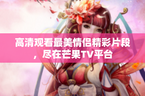 高清观看最美情侣精彩片段，尽在芒果TV平台