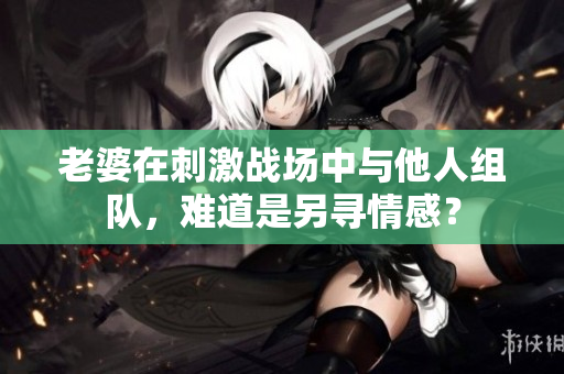 老婆在刺激战场中与他人组队，难道是另寻情感？