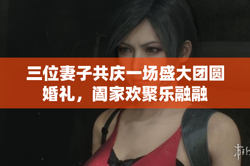 三位妻子共庆一场盛大团圆婚礼，阖家欢聚乐融融