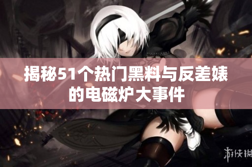 揭秘51个热门黑料与反差婊的电磁炉大事件